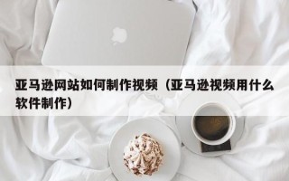 涿州亚马逊网站如何制作视频（亚马逊视频用什么软件制作）