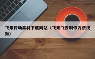 涿州飞来转场素材下载网站（飞来飞去制作方法视频）