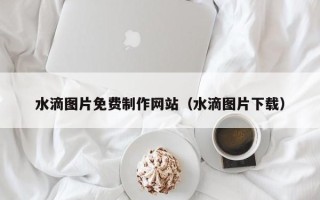 涿州水滴图片免费制作网站（水滴图片下载）
